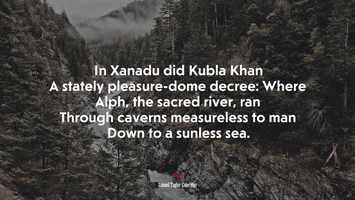 In Xanadu did Kubla Khan A stately pleasure-dome decree: Where Alph, the sacred river, ran Through caverns measureless to man Down to a sunless sea. | Samuel Taylor Coleridge quote