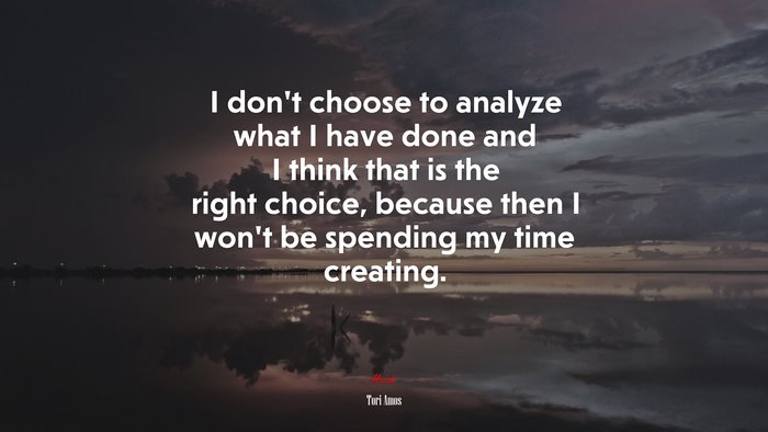 I don’t choose to analyze what I have done and I think that is the right choice, because then I won’t be spending my time creating. | Tori Amos quote