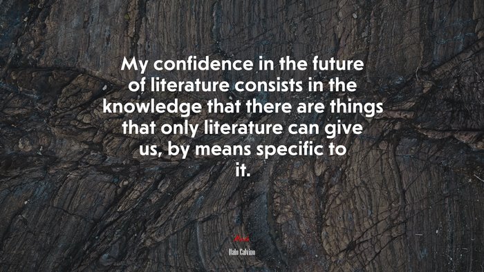 My confidence in the future of literature consists in the knowledge that there are things that only literature can give us, by means specific to it. | Italo Calvino quote