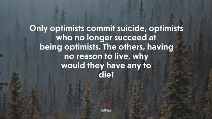 Only optimists commit suicide, optimists who no longer succeed at being optimists. The others, having no reason to live, why would they have any to die? | Emil Cioran quote