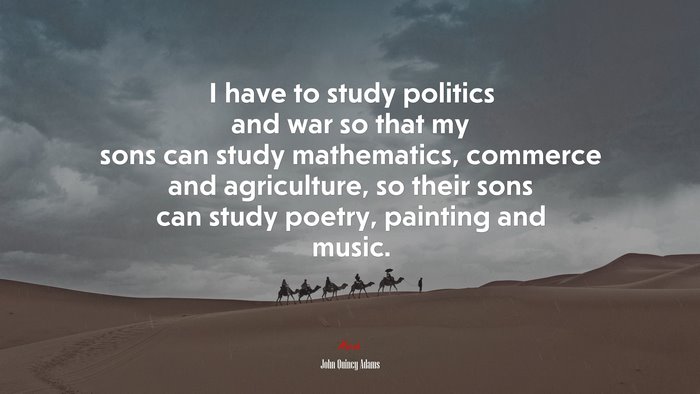 I have to study politics and war so that my sons can study mathematics, commerce and agriculture, so their sons can study poetry, painting and music. | John Quincy Adams quote
