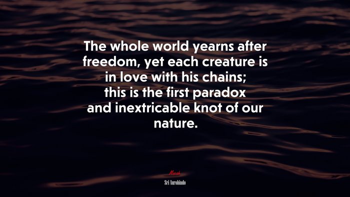 The whole world yearns after freedom, yet each creature is in love with his chains; this is the first paradox and inextricable knot of our nature. | Sri Aurobindo quote
