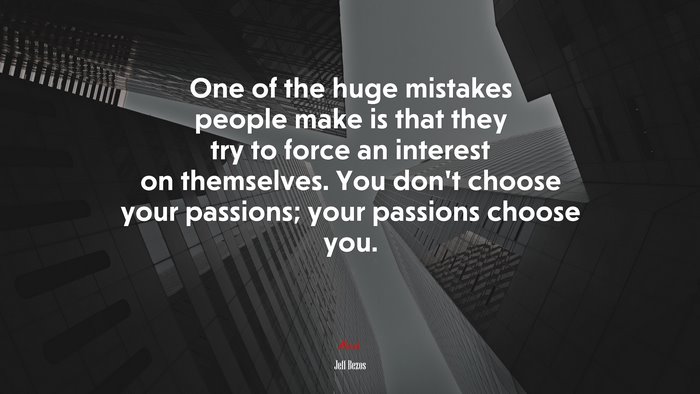 One of the huge mistakes people make is that they try to force an interest on themselves. You don’t choose your passions; your passions choose you. | Jeff Bezos quote