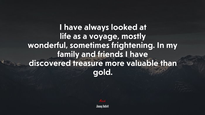 I have always looked at life as a voyage, mostly wonderful, sometimes frightening. In my family and friends I have discovered treasure more valuable than gold. | Jimmy Buffett quote