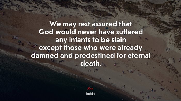 We may rest assured that God would never have suffered any infants to be slain except those who were already damned and predestined for eternal death. | John Calvin quote