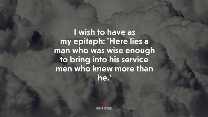 I wish to have as my epitaph: ‘Here lies a man who was wise enough to bring into his service men who knew more than he.’ | Andrew Carnegie quote