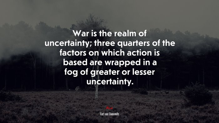 War is the realm of uncertainty; three quarters of the factors on which action is based are wrapped in a fog of greater or lesser uncertainty. | Carl von Clausewitz quote