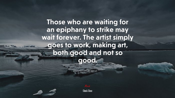 Those who are waiting for an epiphany to strike may wait forever. The artist simply goes to work, making art, both good and not so good. | Chuck Close quote