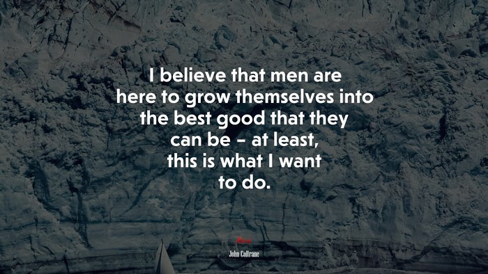 I believe that men are here to grow themselves into the best good that they can be – at least, this is what I want to do. | John Coltrane quote