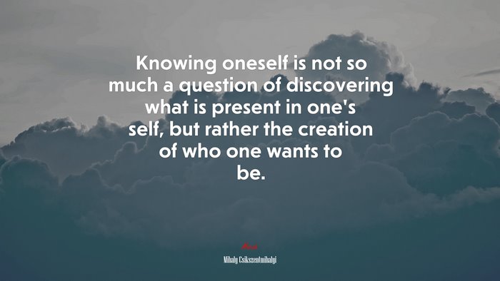 Knowing oneself is not so much a question of discovering what is present in one’s self, but rather the creation of who one wants to be. | Mihaly Csikszentmihalyi quote