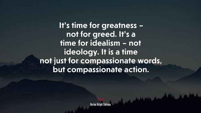 It’s time for greatness – not for greed. It’s a time for idealism – not ideology. It is a time not just for compassionate words, but compassionate action. | Marian Wright Edelman quote