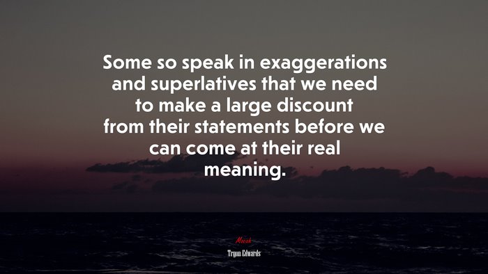 Some so speak in exaggerations and superlatives that we need to make a large discount from their statements before we can come at their real meaning. | Tryon Edwards quote