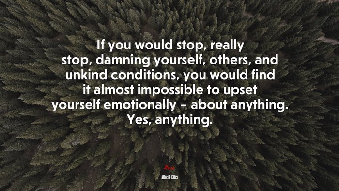If you would stop, really stop, damning yourself, others, and unkind conditions, you would find it almost impossible to upset yourself emotionally – about anything. Yes, anything. | Albert Ellis quote