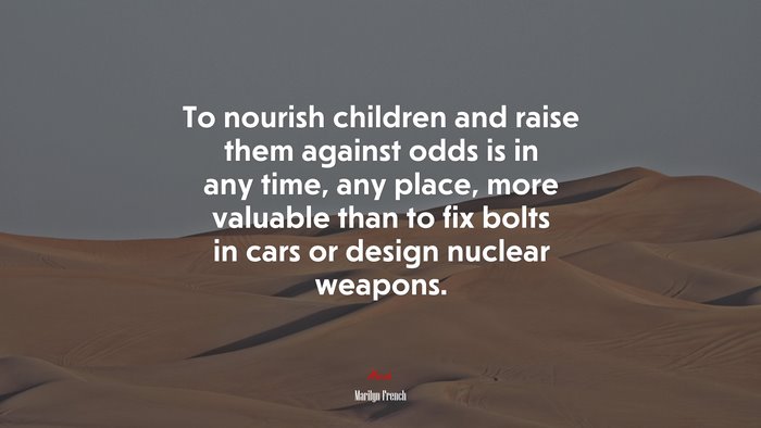 To nourish children and raise them against odds is in any time, any place, more valuable than to fix bolts in cars or design nuclear weapons. | Marilyn French quote