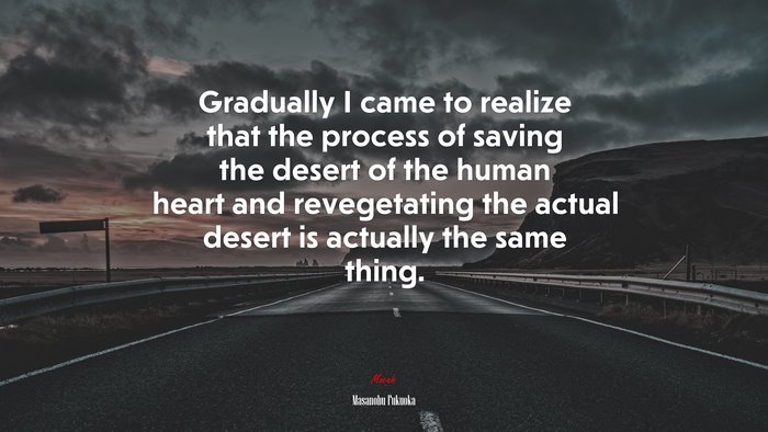 Gradually I came to realize that the process of saving the desert of the human heart and revegetating the actual desert is actually the same thing. | Masanobu Fukuoka quote