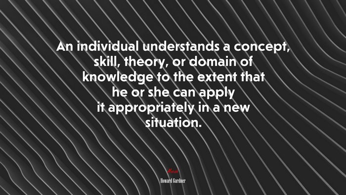 An individual understands a concept, skill, theory, or domain of knowledge to the extent that he or she can apply it appropriately in a new situation. | Howard Gardner quote