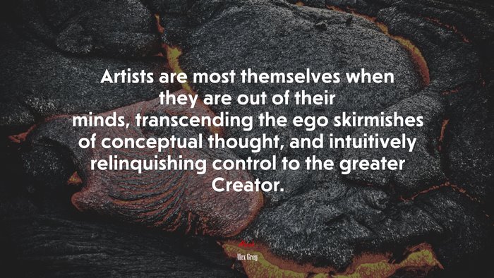 Artists are most themselves when they are out of their minds, transcending the ego skirmishes of conceptual thought, and intuitively relinquishing control to the greater Creator. | Alex Grey quote