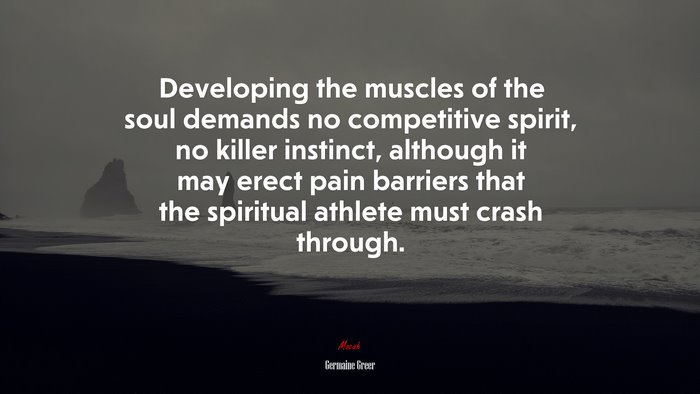 Developing the muscles of the soul demands no competitive spirit, no killer instinct, although it may erect pain barriers that the spiritual athlete must crash through. | Germaine Greer quote