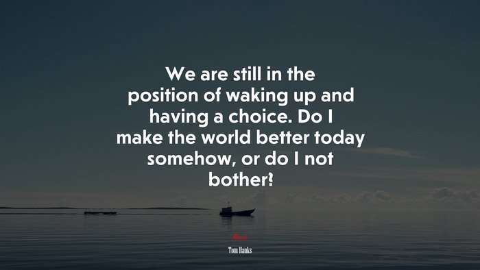 We are still in the position of waking up and having a choice. Do I make the world better today somehow, or do I not bother? | Tom Hanks quote