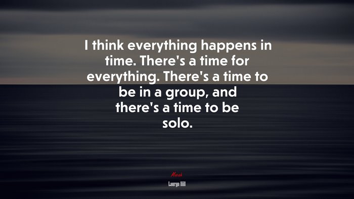 I think everything happens in time. There’s a time for everything. There’s a time to be in a group, and there’s a time to be solo. | Lauryn Hill quote