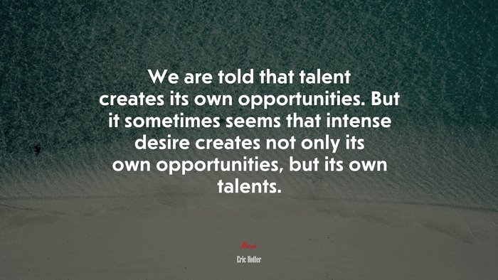 We are told that talent creates its own opportunities. But it sometimes seems that intense desire creates not only its own opportunities, but its own talents. | Eric Hoffer quote