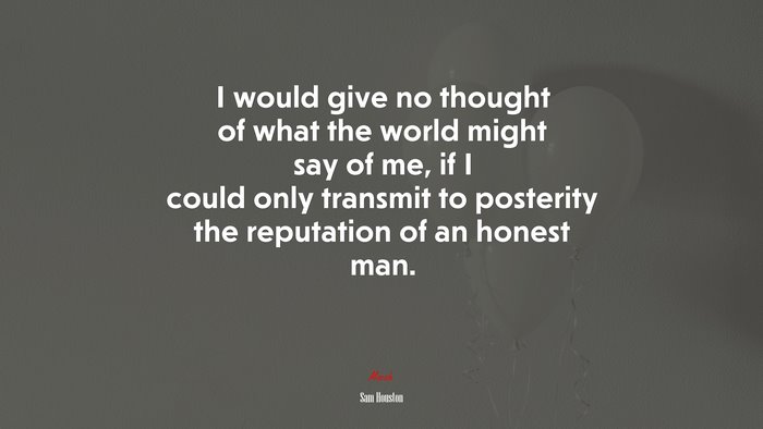 I would give no thought of what the world might say of me, if I could only transmit to posterity the reputation of an honest man. | Sam Houston quote