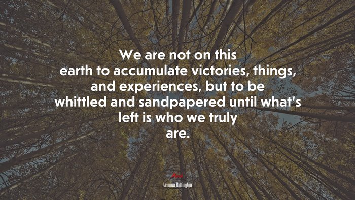 We are not on this earth to accumulate victories, things, and experiences, but to be whittled and sandpapered until what’s left is who we truly are. | Arianna Huffington quote
