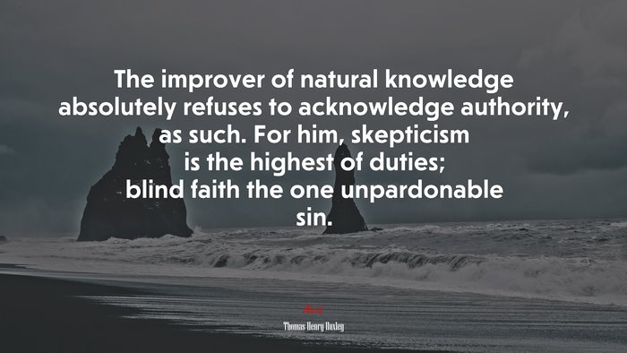 The improver of natural knowledge absolutely refuses to acknowledge authority, as such. For him, skepticism is the highest of duties; blind faith the one unpardonable sin. | Thomas Henry Huxley quote
