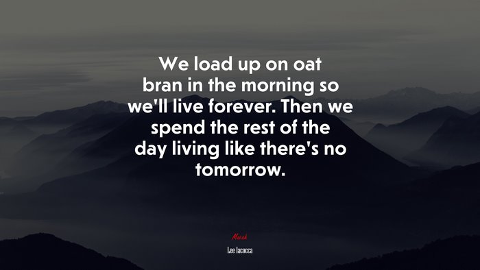 We load up on oat bran in the morning so we’ll live forever. Then we spend the rest of the day living like there’s no tomorrow. | Lee Iacocca quote