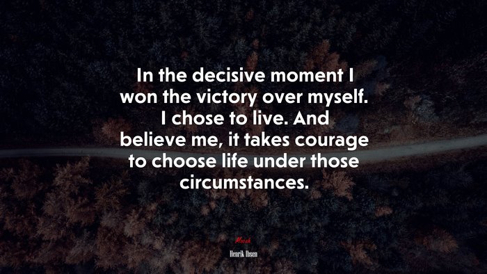 In the decisive moment I won the victory over myself. I chose to live. And believe me, it takes courage to choose life under those circumstances. | Henrik Ibsen quote