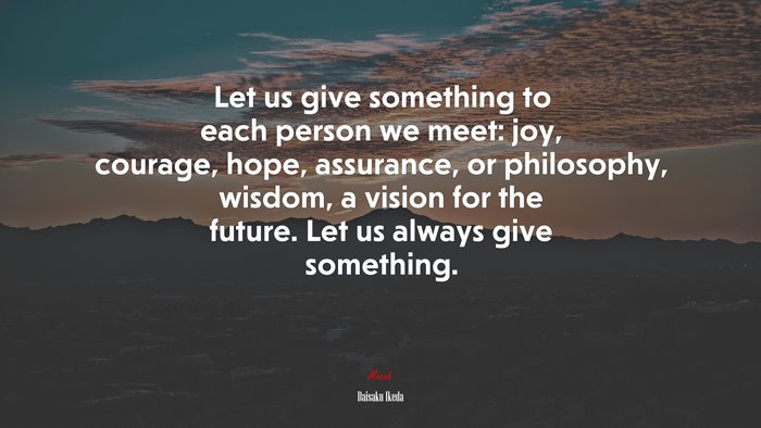 Let us give something to each person we meet: joy, courage, hope, assurance, or philosophy, wisdom, a vision for the future. Let us always give something. | Daisaku Ikeda quote