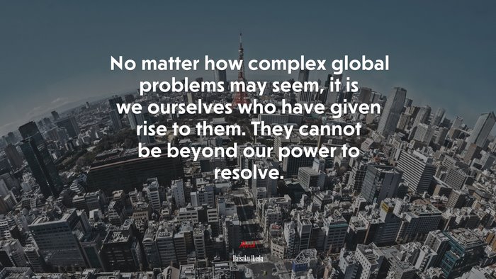 No matter how complex global problems may seem, it is we ourselves who have given rise to them. They cannot be beyond our power to resolve. | Daisaku Ikeda quote