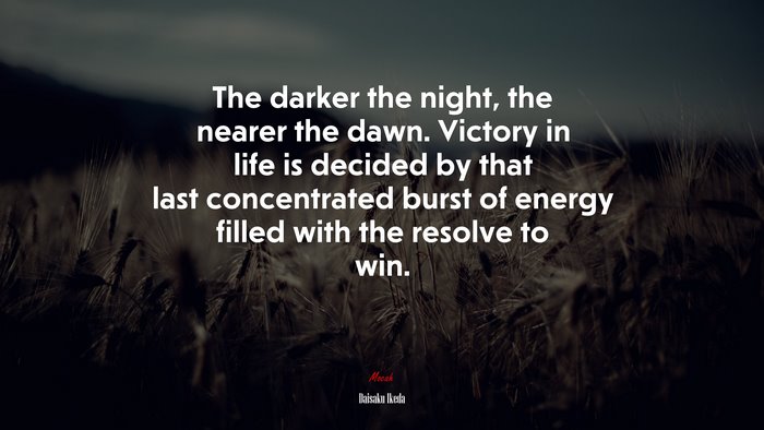 The darker the night, the nearer the dawn. Victory in life is decided by that last concentrated burst of energy filled with the resolve to win. | Daisaku Ikeda quote