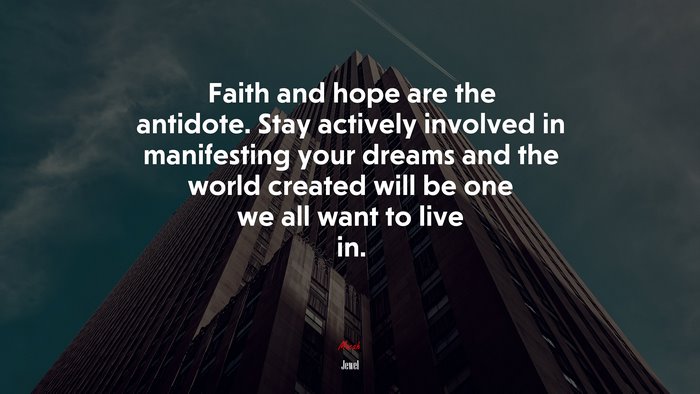 Faith and hope are the antidote. Stay actively involved in manifesting your dreams and the world created will be one we all want to live in. | Jewel quote