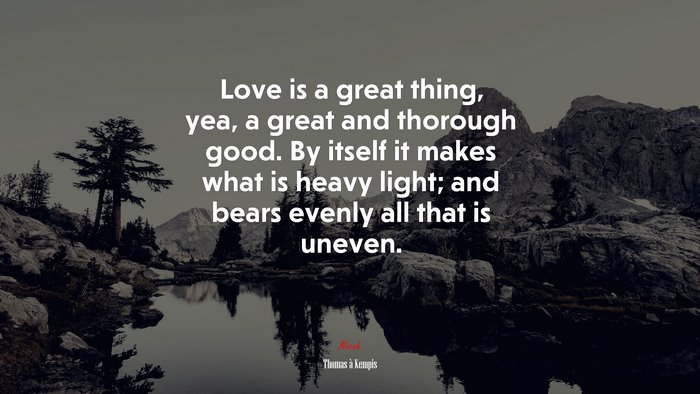 Love is a great thing, yea, a great and thorough good. By itself it makes what is heavy light; and bears evenly all that is uneven. | Thomas à Kempis quote