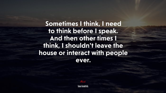 Sometimes I think, I need to think before I speak. And then other times I think, I shouldn’t leave the house or interact with people ever. | Anna Kendrick quote