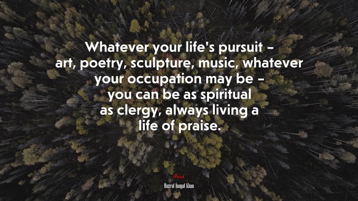 Whatever your life’s pursuit – art, poetry, sculpture, music, whatever your occupation may be – you can be as spiritual as clergy, always living a life of praise. | Hazrat Inayat Khan quote