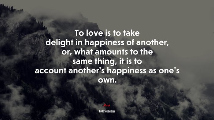 To love is to take delight in happiness of another, or, what amounts to the same thing, it is to account another’s happiness as one’s own. | Gottfried Leibniz quote