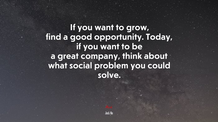 If you want to grow, find a good opportunity. Today, if you want to be a great company, think about what social problem you could solve. | Jack Ma quote