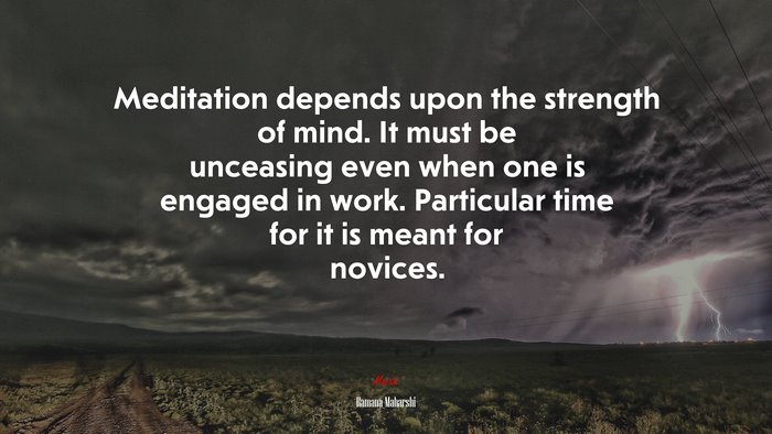 Meditation depends upon the strength of mind. It must be unceasing even when one is engaged in work. Particular time for it is meant for novices. | Ramana Maharshi quote