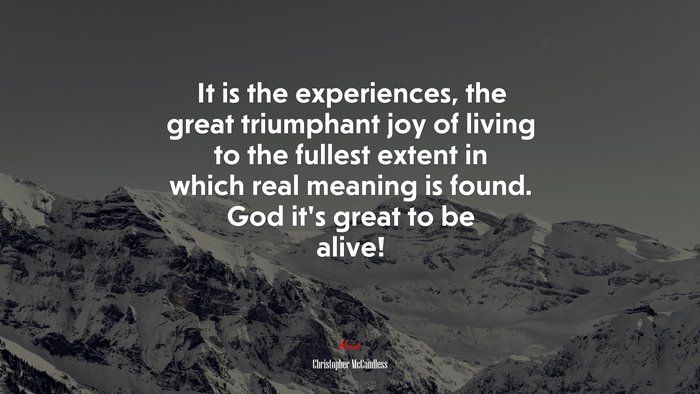 It is the experiences, the great triumphant joy of living to the fullest extent in which real meaning is found. God it’s great to be alive! | Christopher McCandless quote