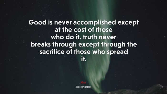 Good is never accomplished except at the cost of those who do it, truth never breaks through except through the sacrifice of those who spread it. | John Henry Newman quote