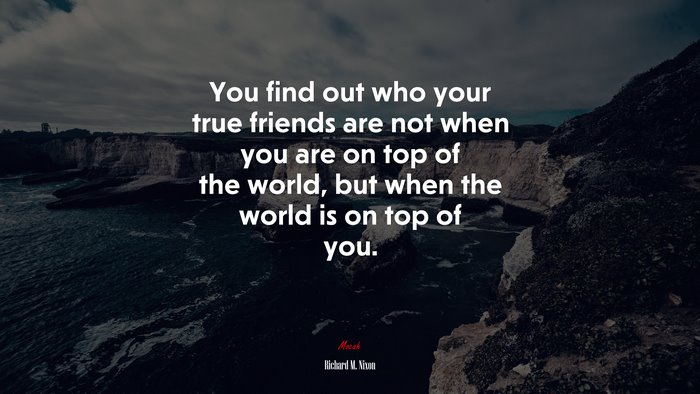 You find out who your true friends are not when you are on top of the world, but when the world is on top of you. | Richard M. Nixon quote