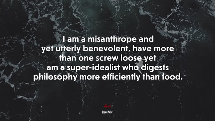 I am a misanthrope and yet utterly benevolent, have more than one screw loose yet am a super-idealist who digests philosophy more efficiently than food. | Alfred Nobel quote