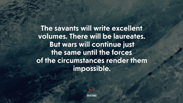 The savants will write excellent volumes. There will be laureates. But wars will continue just the same until the forces of the circumstances render them impossible. | Alfred Nobel quote