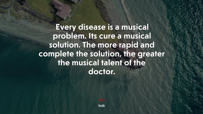Every disease is a musical problem. Its cure a musical solution. The more rapid and complete the solution, the greater the musical talent of the doctor. | Novalis quote