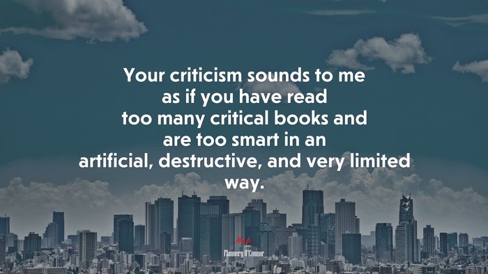 Your criticism sounds to me as if you have read too many critical books and are too smart in an artificial, destructive, and very limited way. | Flannery OConnor quote