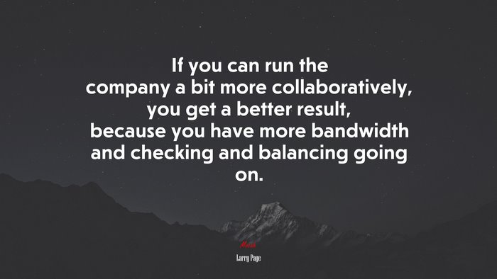 If you can run the company a bit more collaboratively, you get a better result, because you have more bandwidth and checking and balancing going on. | Larry Page quote