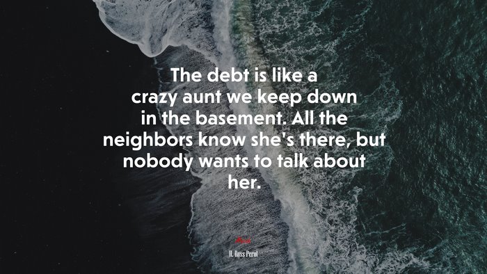 The debt is like a crazy aunt we keep down in the basement. All the neighbors know she’s there, but nobody wants to talk about her. | H. Ross Perot quote