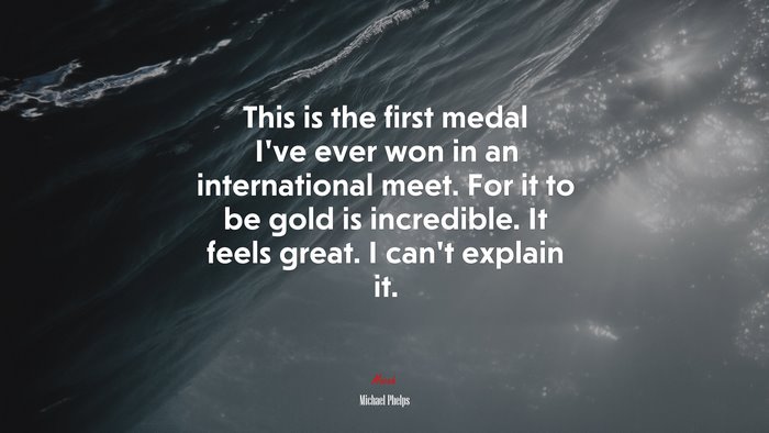 This is the first medal I’ve ever won in an international meet. For it to be gold is incredible. It feels great. I can’t explain it. | Michael Phelps quote